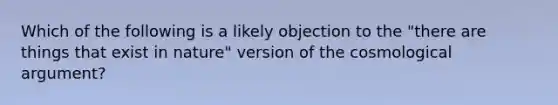 Which of the following is a likely objection to the "there are things that exist in nature " version of the cosmological argument?