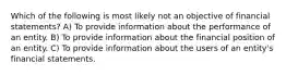 Which of the following is most likely not an objective of financial statements? A) To provide information about the performance of an entity. B) To provide information about the financial position of an entity. C) To provide information about the users of an entity's financial statements.