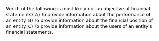 Which of the following is most likely not an objective of financial statements? A) To provide information about the performance of an entity. B) To provide information about the financial position of an entity. C) To provide information about the users of an entity's financial statements.