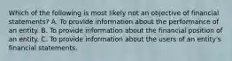 Which of the following is most likely not an objective of financial statements? A. To provide information about the performance of an entity. B. To provide information about the financial position of an entity. C. To provide information about the users of an entity's financial statements.