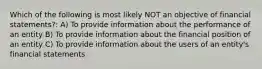 Which of the following is most likely NOT an objective of financial statements?: A) To provide information about the performance of an entity B) To provide information about the financial position of an entity C) To provide information about the users of an entity's financial statements