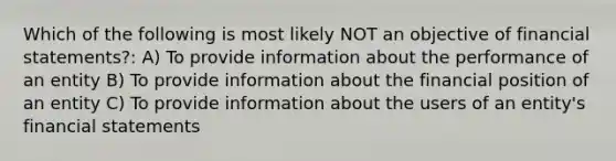 Which of the following is most likely NOT an objective of financial statements?: A) To provide information about the performance of an entity B) To provide information about the financial position of an entity C) To provide information about the users of an entity's financial statements