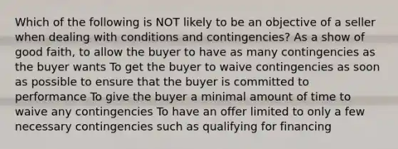 Which of the following is NOT likely to be an objective of a seller when dealing with conditions and contingencies? As a show of good faith, to allow the buyer to have as many contingencies as the buyer wants To get the buyer to waive contingencies as soon as possible to ensure that the buyer is committed to performance To give the buyer a minimal amount of time to waive any contingencies To have an offer limited to only a few necessary contingencies such as qualifying for financing