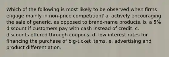 Which of the following is most likely to be observed when firms engage mainly in non-price competition? a. actively encouraging the sale of generic, as opposed to brand-name products. b. a 5% discount if customers pay with cash instead of credit. c. discounts offered through coupons. d. low interest rates for financing the purchase of big-ticket items. e. advertising and product differentiation.