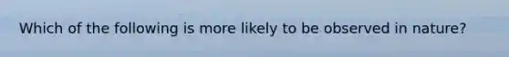 Which of the following is more likely to be observed in nature?