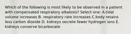 Which of the following is most likely to be observed in a patient with compensated respiratory alkalosis? Select one: A.tidal volume increases B. respiratory rate increases C.body retains less carbon dioxide D. kidneys secrete fewer hydrogen ions E. kidneys conserve bicarbonate