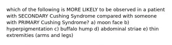 which of the following is MORE LIKELY to be observed in a patient with SECONDARY Cushing Syndrome compared with someone with PRIMARY Cushing Syndrome? a) moon face b) hyperpigmentation c) buffalo hump d) abdominal striae e) thin extremities (arms and legs)