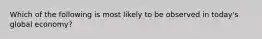 Which of the following is most likely to be observed in today's global economy?