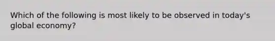 Which of the following is most likely to be observed in today's global economy?