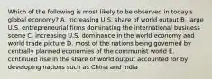 Which of the following is most likely to be observed in today's global economy? A. increasing U.S. share of world output B. large U.S. entrepreneurial firms dominating the international business scene C. increasing U.S. dominance in the world economy and world trade picture D. most of the nations being governed by centrally planned economies of the communist world E. continued rise in the share of world output accounted for by developing nations such as China and India