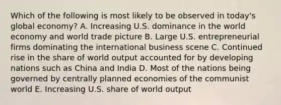 Which of the following is most likely to be observed in today's global economy? A. Increasing U.S. dominance in the world economy and world trade picture B. Large U.S. entrepreneurial firms dominating the international business scene C. Continued rise in the share of world output accounted for by developing nations such as China and India D. Most of the nations being governed by centrally planned economies of the communist world E. Increasing U.S. share of world output