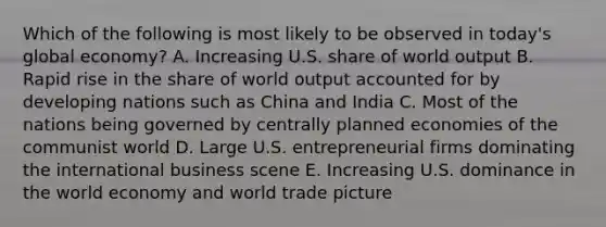 Which of the following is most likely to be observed in today's global economy? A. Increasing U.S. share of world output B. Rapid rise in the share of world output accounted for by developing nations such as China and India C. Most of the nations being governed by centrally planned economies of the communist world D. Large U.S. entrepreneurial firms dominating the international business scene E. Increasing U.S. dominance in the world economy and world trade picture