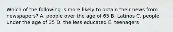 Which of the following is more likely to obtain their news from newspapers? A. people over the age of 65 B. Latinos C. people under the age of 35 D. the less educated E. teenagers