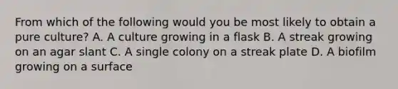 From which of the following would you be most likely to obtain a pure culture? A. A culture growing in a flask B. A streak growing on an agar slant C. A single colony on a streak plate D. A biofilm growing on a surface