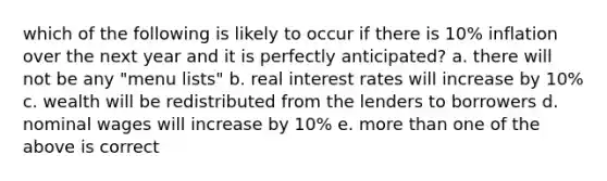 which of the following is likely to occur if there is 10% inflation over the next year and it is perfectly anticipated? a. there will not be any "menu lists" b. real interest rates will increase by 10% c. wealth will be redistributed from the lenders to borrowers d. nominal wages will increase by 10% e. more than one of the above is correct