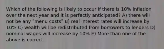 Which of the following is likely to occur if there is 10% inflation over the next year and it is perfectly anticipated? A) there will not be any ʺmenu costsʺ B) real interest rates will increase by 10% C) wealth will be redistributed from borrowers to lenders D) nominal wages will increase by 10% E) More than one of the above is correct