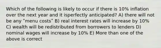 Which of the following is likely to occur if there is 10% inflation over the next year and it isperfectly anticipated? A) there will not be any ʺmenu costsʺ B) real interest rates will increase by 10% C) wealth will be redistributed from borrowers to lenders D) nominal wages will increase by 10% E) More than one of the above is correct