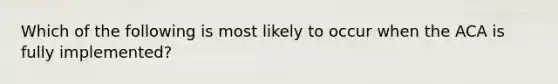 Which of the following is most likely to occur when the ACA is fully implemented?