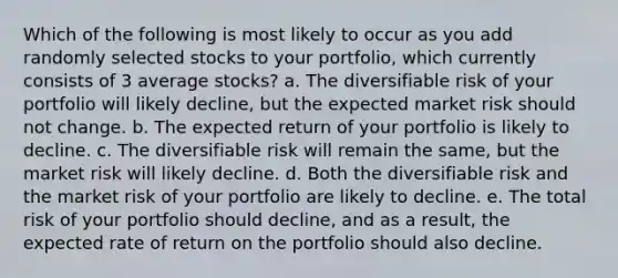 Which of the following is most likely to occur as you add randomly selected stocks to your portfolio, which currently consists of 3 average stocks? a. The diversifiable risk of your portfolio will likely decline, but the expected market risk should not change. b. The expected return of your portfolio is likely to decline. c. The diversifiable risk will remain the same, but the market risk will likely decline. d. Both the diversifiable risk and the market risk of your portfolio are likely to decline. e. The total risk of your portfolio should decline, and as a result, the expected rate of return on the portfolio should also decline.