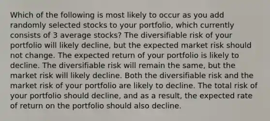 Which of the following is most likely to occur as you add randomly selected stocks to your portfolio, which currently consists of 3 average stocks? The diversifiable risk of your portfolio will likely decline, but the expected market risk should not change. The expected return of your portfolio is likely to decline. The diversifiable risk will remain the same, but the market risk will likely decline. Both the diversifiable risk and the market risk of your portfolio are likely to decline. The total risk of your portfolio should decline, and as a result, the expected rate of return on the portfolio should also decline.