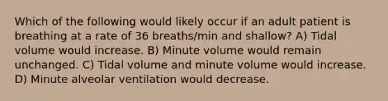 Which of the following would likely occur if an adult patient is breathing at a rate of 36 breaths/min and shallow? A) Tidal volume would increase. B) Minute volume would remain unchanged. C) Tidal volume and minute volume would increase. D) Minute alveolar ventilation would decrease.