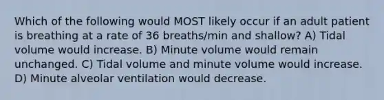 Which of the following would MOST likely occur if an adult patient is breathing at a rate of 36 breaths/min and shallow? A) Tidal volume would increase. B) Minute volume would remain unchanged. C) Tidal volume and minute volume would increase. D) Minute alveolar ventilation would decrease.