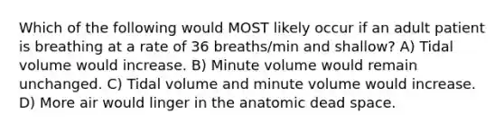 Which of the following would MOST likely occur if an adult patient is breathing at a rate of 36 breaths/min and shallow? A) Tidal volume would increase. B) Minute volume would remain unchanged. C) Tidal volume and minute volume would increase. D) More air would linger in the anatomic dead space.