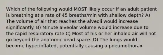 Which of the following would MOST likely occur if an adult patient is breathing at a rate of 45 breaths/min with shallow depth? A) The volume of air that reaches the alveoli would increase significantly. B) Minute alveolar volume would increase due to the rapid respiratory rate C) Most of his or her inhaled air will not go beyond the anatomic dead space. D) The lungs would become hyperinflated, potentially causing a pneumothorax.