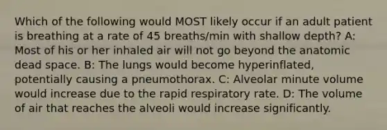 Which of the following would MOST likely occur if an adult patient is breathing at a rate of 45 breaths/min with shallow depth? A: Most of his or her inhaled air will not go beyond the anatomic dead space. B: The lungs would become hyperinflated, potentially causing a pneumothorax. C: Alveolar minute volume would increase due to the rapid respiratory rate. D: The volume of air that reaches the alveoli would increase significantly.