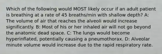 Which of the following would MOST likely occur if an adult patient is breathing at a rate of 45 breaths/min with shallow depth? A: The volume of air that reaches the alveoli would increase significantly. B: Most of his or her inhaled air will not go beyond the anatomic dead space. C: The lungs would become hyperinflated, potentially causing a pneumothorax. D: Alveolar minute volume would increase due to the rapid respiratory rate.