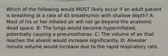 Which of the following would MOST likely occur if an adult patient is breathing at a rate of 45 breaths/min with shallow depth? A: Most of his or her inhaled air will not go beyond the anatomic dead space. B: The lungs would become hyperinflated, potentially causing a pneumothorax. C: The volume of air that reaches the alveoli would increase significantly. D: Alveolar minute volume would increase due to the rapid respiratory rate.