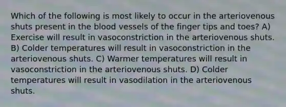 Which of the following is most likely to occur in the arteriovenous shuts present in the blood vessels of the finger tips and toes? A) Exercise will result in vasoconstriction in the arteriovenous shuts. B) Colder temperatures will result in vasoconstriction in the arteriovenous shuts. C) Warmer temperatures will result in vasoconstriction in the arteriovenous shuts. D) Colder temperatures will result in vasodilation in the arteriovenous shuts.