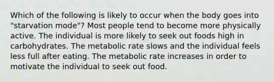 Which of the following is likely to occur when the body goes into "starvation mode"? Most people tend to become more physically active. The individual is more likely to seek out foods high in carbohydrates. The metabolic rate slows and the individual feels less full after eating. The metabolic rate increases in order to motivate the individual to seek out food.