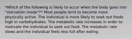 *Which of the following is likely to occur when the body goes into "starvation mode"?* Most people tend to become more physically active. The individual is more likely to seek out foods high in carbohydrates. The metabolic rate increases in order to motivate the individual to seek out food. The metabolic rate slows and the individual feels less full after eating.