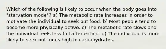 Which of the following is likely to occur when the body goes into "starvation mode"? a) The metabolic rate increases in order to motivate the individual to seek out food. b) Most people tend to become more physically active. c) The metabolic rate slows and the individual feels less full after eating. d) The individual is more likely to seek out foods high in carbohydrates.