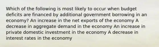 Which of the following is most likely to occur when budget deficits are financed by additional government borrowing in an economy? An increase in the net exports of the economy A decrease in aggregate demand in the economy An increase in private domestic investment in the economy A decrease in interest rates in the economy