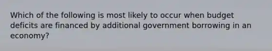 Which of the following is most likely to occur when budget deficits are financed by additional government borrowing in an economy?