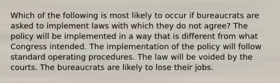 Which of the following is most likely to occur if bureaucrats are asked to implement laws with which they do not agree? The policy will be implemented in a way that is different from what Congress intended. The implementation of the policy will follow standard operating procedures. The law will be voided by the courts. The bureaucrats are likely to lose their jobs.