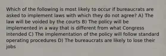 Which of the following is most likely to occur if bureaucrats are asked to implement laws with which they do not agree? A) The law will be voided by the courts B) The policy will be implemented in a way that is different from what Congress intended C) The implementation of the policy will follow standard operating procedures D) The bureaucrats are likely to lose their jobs