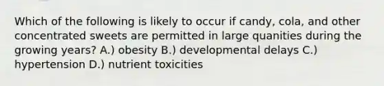 Which of the following is likely to occur if candy, cola, and other concentrated sweets are permitted in large quanities during the growing years? A.) obesity B.) developmental delays C.) hypertension D.) nutrient toxicities