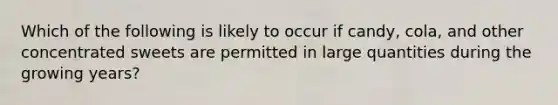 Which of the following is likely to occur if candy, cola, and other concentrated sweets are permitted in large quantities during the growing years?