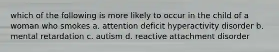 which of the following is more likely to occur in the child of a woman who smokes a. attention deficit hyperactivity disorder b. mental retardation c. autism d. reactive attachment disorder