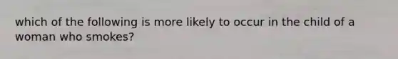 which of the following is more likely to occur in the child of a woman who smokes?