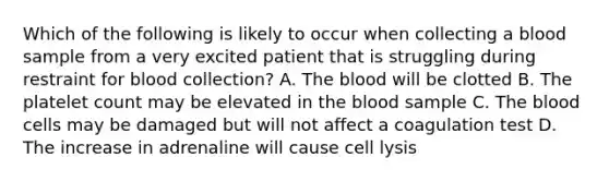 Which of the following is likely to occur when collecting a blood sample from a very excited patient that is struggling during restraint for blood collection? A. The blood will be clotted B. The platelet count may be elevated in the blood sample C. The blood cells may be damaged but will not affect a coagulation test D. The increase in adrenaline will cause cell lysis