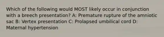 Which of the following would MOST likely occur in conjunction with a breech presentation? A: Premature rupture of the amniotic sac B: Vertex presentation C: Prolapsed umbilical cord D: Maternal hypertension