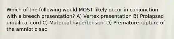 Which of the following would MOST likely occur in conjunction with a breech presentation? A) Vertex presentation B) Prolapsed umbilical cord C) Maternal hypertension D) Premature rupture of the amniotic sac