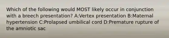 Which of the following would MOST likely occur in conjunction with a breech presentation? A:Vertex presentation B:Maternal hypertension C:Prolapsed umbilical cord D:Premature rupture of the amniotic sac