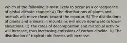 Which of the following is most likely to occur as a consequence of global climate change? A) The distributions of plants and animals will move closer toward the equator. B) The distributions of plants and animals in mountains will move downward to lower elevations. C) The rates of decomposition and microbial activity will increase, thus increasing emissions of carbon dioxide. D) The distribution of tropical rain forests will increase.