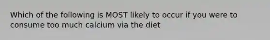 Which of the following is MOST likely to occur if you were to consume too much calcium via the diet