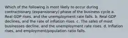 Which of the following is most likely to occur during contractionary (expansionary) phase of the business cycle a. Real GDP rises, and the unemployment rate falls. b. Real GDP declines, and the rate of inflation rises. c. The sales of most businesses decline, and the unemployment rate rises. d. Inflation rises, and employment/population ratio falls.